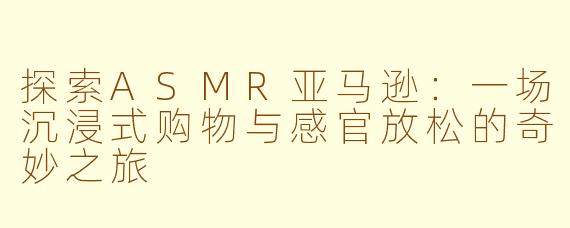 探索ASMR亚马逊：一场沉浸式购物与感官放松的奇妙之旅