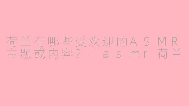荷兰有哪些受欢迎的ASMR主题或内容?