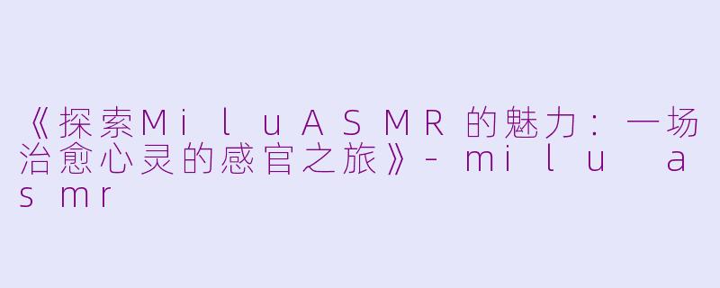 《探索MiluASMR的魅力：一场治愈心灵的感官之旅》-milu asmr
