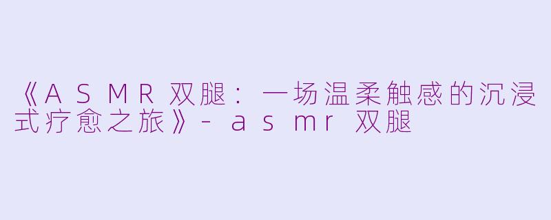《ASMR双腿：一场温柔触感的沉浸式疗愈之旅》-asmr双腿