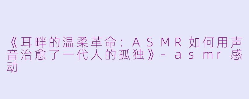 《耳畔的温柔革命:ASMR如何用声音治愈了一代人的孤独》