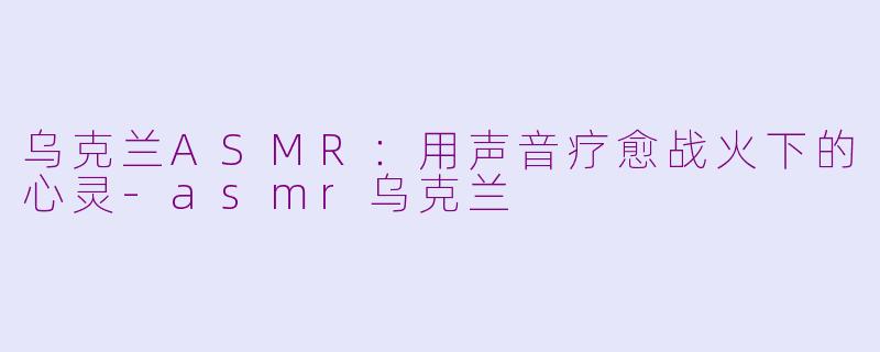 乌克兰ASMR：用声音疗愈战火下的心灵-asmr乌克兰