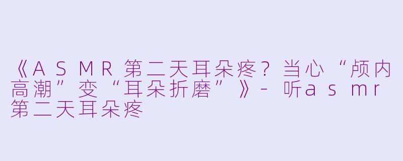 《ASMR第二天耳朵疼？当心“颅内高潮”变“耳朵折磨”》-听asmr第二天耳朵疼