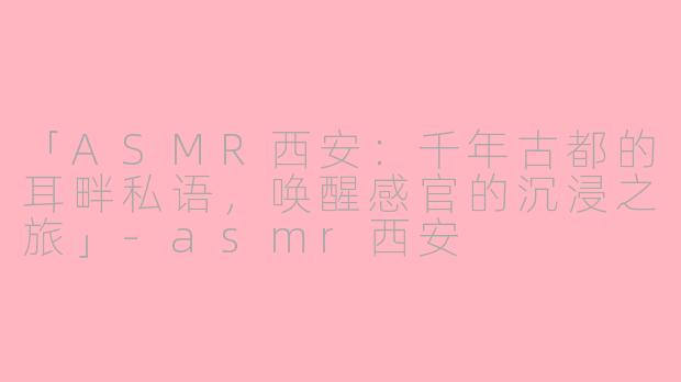 「ASMR西安：千年古都的耳畔私语，唤醒感官的沉浸之旅」-asmr西安