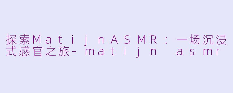 探索MatijnASMR：一场沉浸式感官之旅-matijn asmr