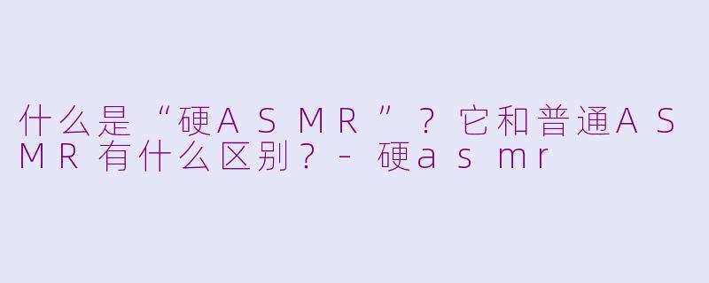 什么是“硬ASMR”?它和普通ASMR有什么区别?