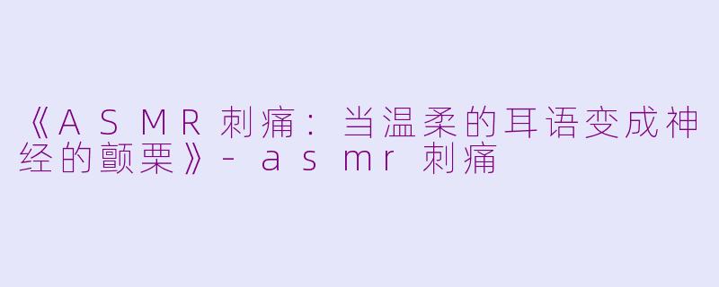 《ASMR刺痛：当温柔的耳语变成神经的颤栗》-asmr刺痛