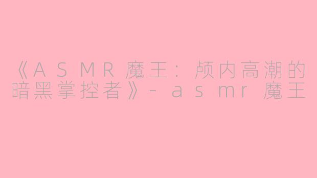 《ASMR魔王：颅内高潮的暗黑掌控者》-asmr魔王