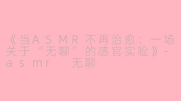 《当ASMR不再治愈：一场关于“无聊”的感官实验》-asmr 无聊