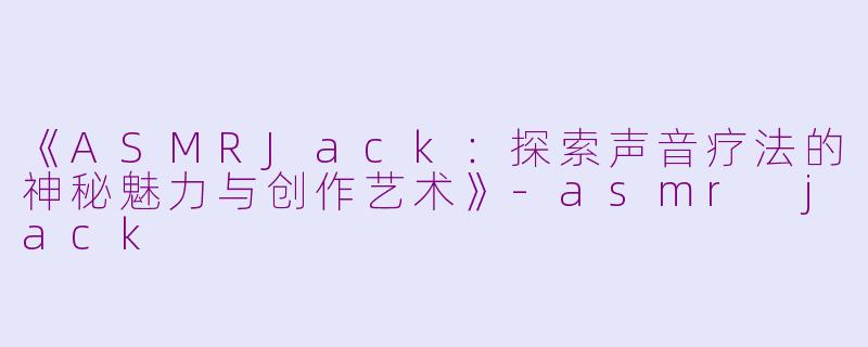 《ASMRJack：探索声音疗法的神秘魅力与创作艺术》-asmr jack