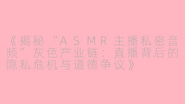 《揭秘“ASMR主播私密音频”灰色产业链：直播背后的隐私危机与道德争议》