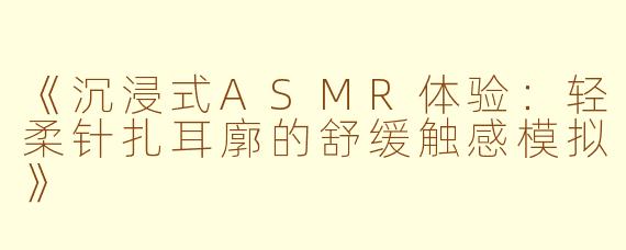 《沉浸式ASMR体验:轻柔针扎耳廓的舒缓触感模拟》