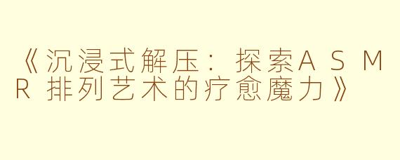 《沉浸式解压：探索ASMR排列艺术的疗愈魔力》