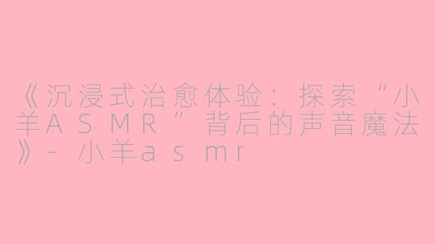 《沉浸式治愈体验：探索“小羊ASMR”背后的声音魔法》-小羊asmr