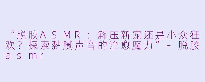 “脱胶ASMR:解压新宠还是小众狂欢?探索黏腻声音的治愈魔力”