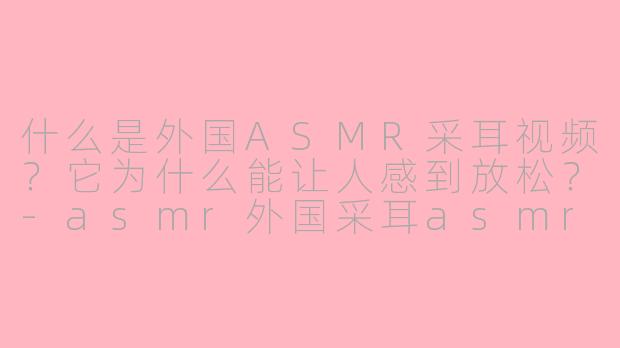 什么是外国ASMR采耳视频?它为什么能让人感到放松?