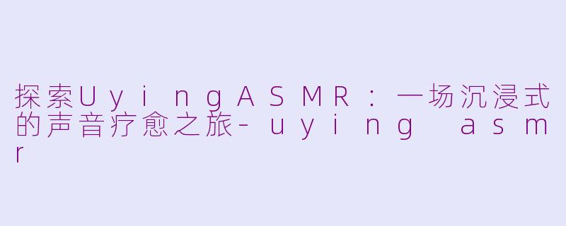 探索UyingASMR：一场沉浸式的声音疗愈之旅-uying asmr
