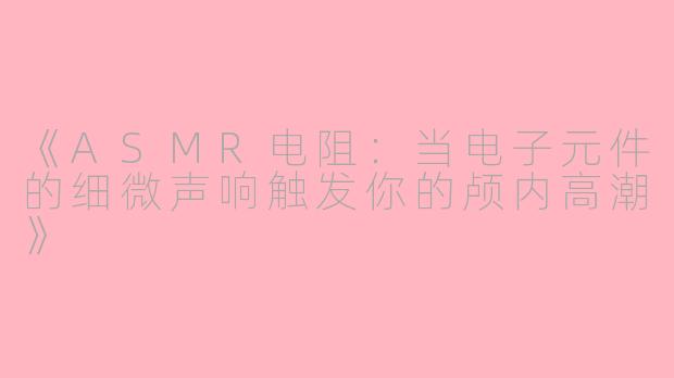 《ASMR电阻：当电子元件的细微声响触发你的颅内高潮》