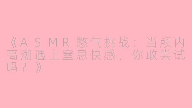 《ASMR憋气挑战：当颅内高潮遇上窒息快感，你敢尝试吗？》