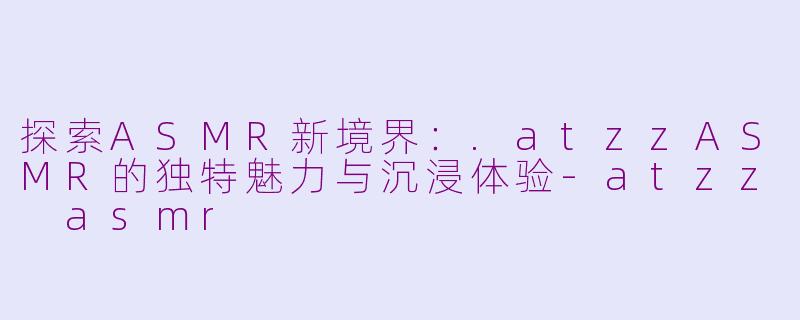探索ASMR新境界：.atzzASMR的独特魅力与沉浸体验-atzz asmr