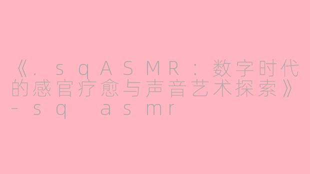 《.sqASMR：数字时代的感官疗愈与声音艺术探索》-sq asmr