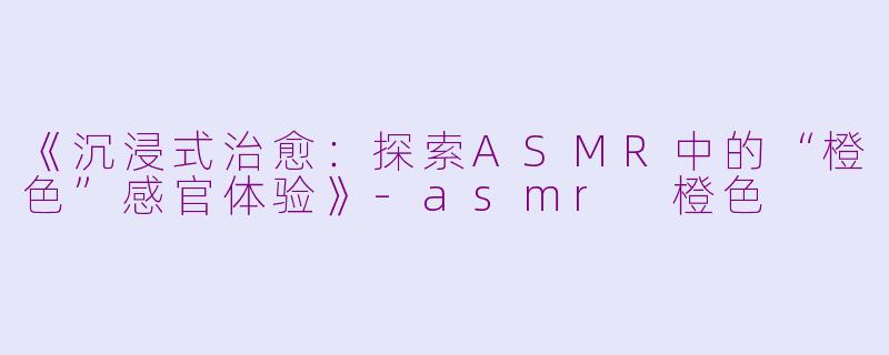 《沉浸式治愈:探索ASMR中的“橙色”感官体验》