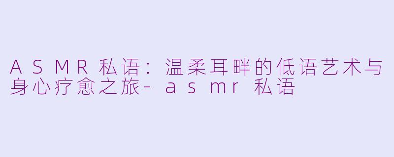 ASMR私语：温柔耳畔的低语艺术与身心疗愈之旅-asmr私语