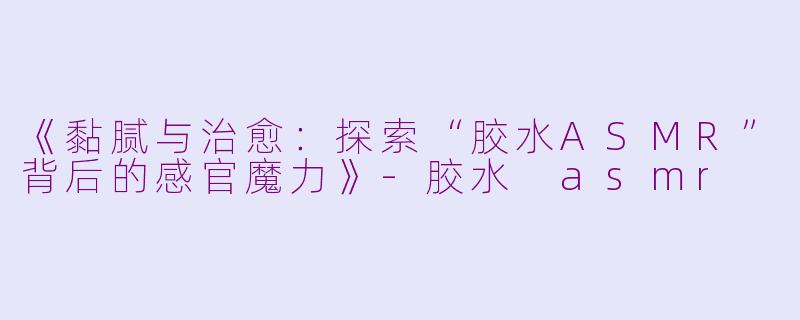 《黏腻与治愈：探索“胶水ASMR”背后的感官魔力》-胶水 asmr