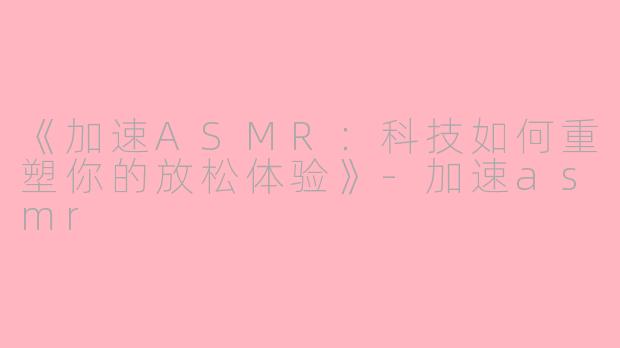 《加速ASMR：科技如何重塑你的放松体验》-加速asmr