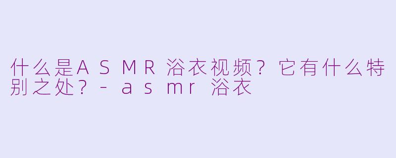 什么是ASMR浴衣视频?它有什么特别之处?
