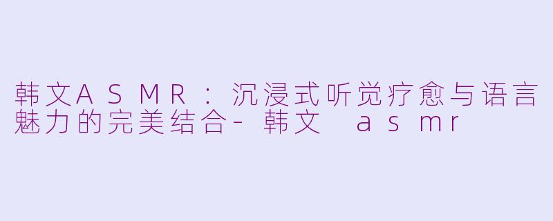 韩文ASMR：沉浸式听觉疗愈与语言魅力的完美结合-韩文 asmr