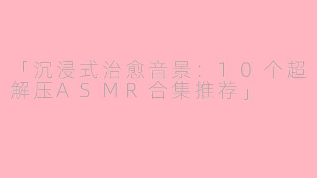 「沉浸式治愈音景:10个超解压ASMR合集推荐」
