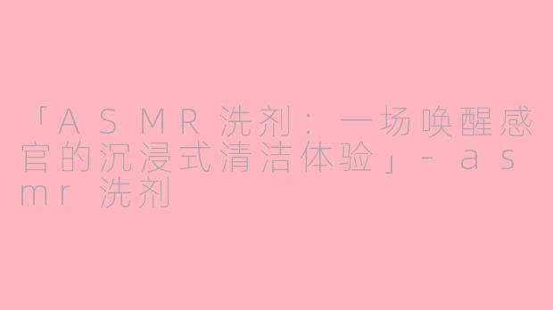 「ASMR洗剂：一场唤醒感官的沉浸式清洁体验」-asmr洗剂