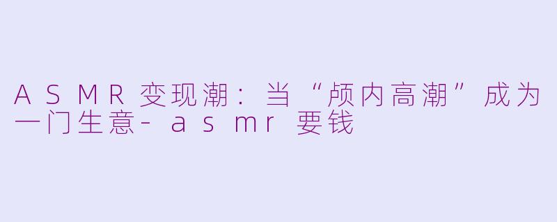 ASMR变现潮：当“颅内高潮”成为一门生意-asmr要钱