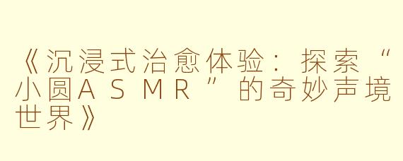 《沉浸式治愈体验：探索“小圆ASMR”的奇妙声境世界》