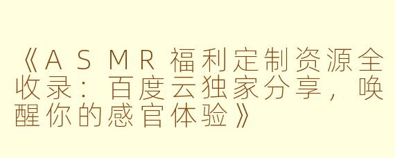 《ASMR福利定制资源全收录：百度云独家分享，唤醒你的感官体验》