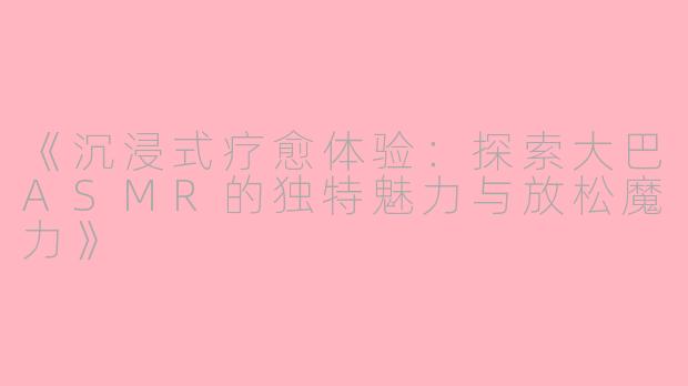 《沉浸式疗愈体验：探索大巴ASMR的独特魅力与放松魔力》