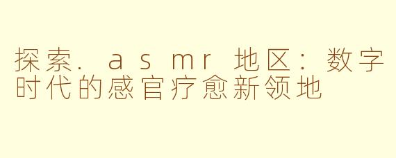 探索.asmr地区:数字时代的感官疗愈新领地