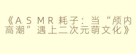《ASMR耗子：当“颅内高潮”遇上二次元萌文化》