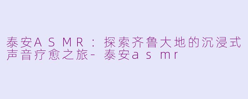 泰安ASMR:探索齐鲁大地的沉浸式声音疗愈之旅