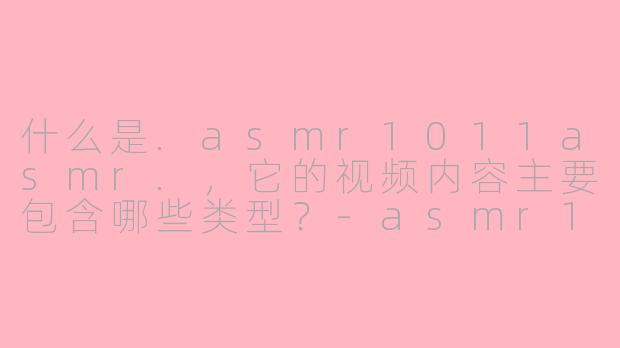 什么是.asmr1011asmr.,它的视频内容主要包含哪些类型?