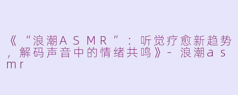 《“浪潮ASMR”：听觉疗愈新趋势，解码声音中的情绪共鸣》-浪潮asmr