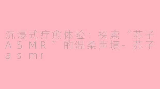 沉浸式疗愈体验:探索“苏子ASMR”的温柔声境