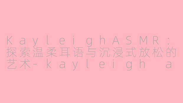KayleighASMR：探索温柔耳语与沉浸式放松的艺术-kayleigh asmr