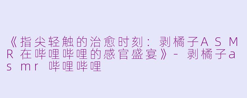 《指尖轻触的治愈时刻:剥橘子ASMR在哔哩哔哩的感官盛宴》