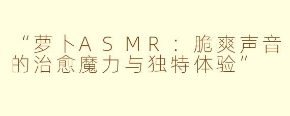“萝卜ASMR:脆爽声音的治愈魔力与独特体验”