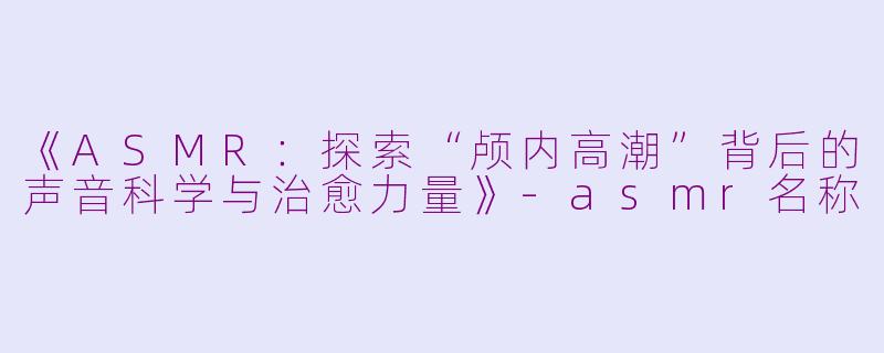 《ASMR:探索“颅内高潮”背后的声音科学与治愈力量》