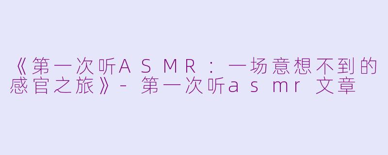 《第一次听ASMR：一场意想不到的感官之旅》-第一次听asmr文章