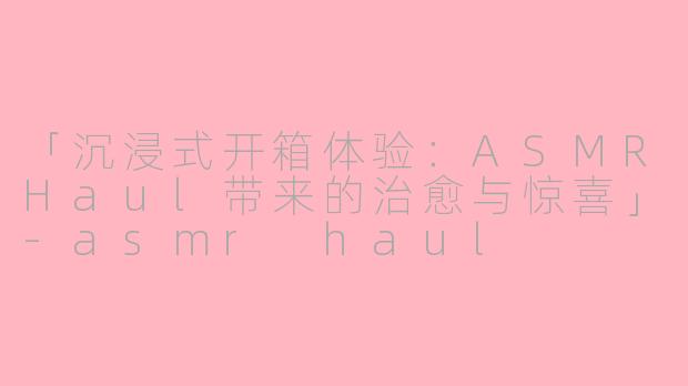 「沉浸式开箱体验：ASMRHaul带来的治愈与惊喜」-asmr haul