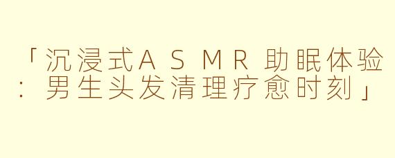 「沉浸式ASMR助眠体验：男生头发清理疗愈时刻」
